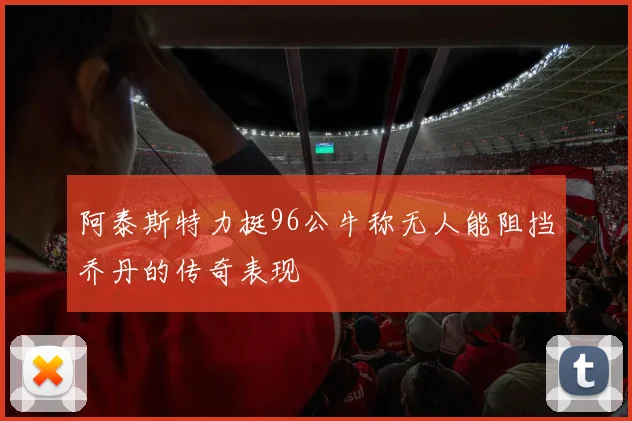 阿泰斯特力挺96公牛称无人能阻挡乔丹的传奇表现