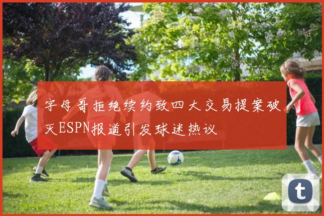 字母哥拒绝续约致四大交易提案破灭ESPN报道引发球迷热议