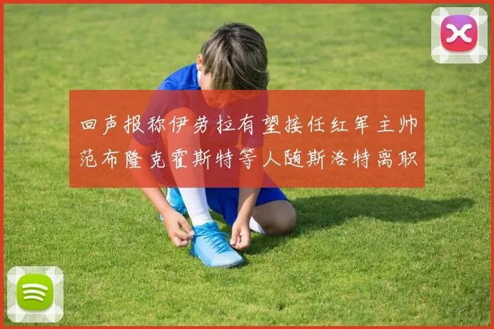 回声报称伊劳拉有望接任红军主帅范布隆克霍斯特等人随斯洛特离职