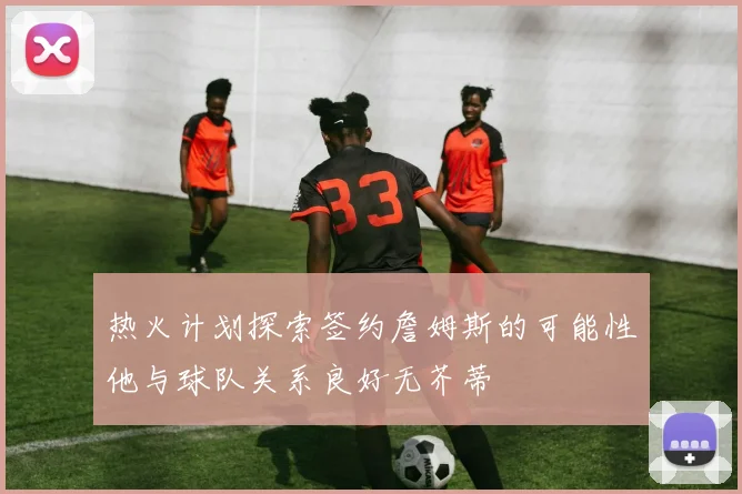 热火计划探索签约詹姆斯的可能性他与球队关系良好无芥蒂