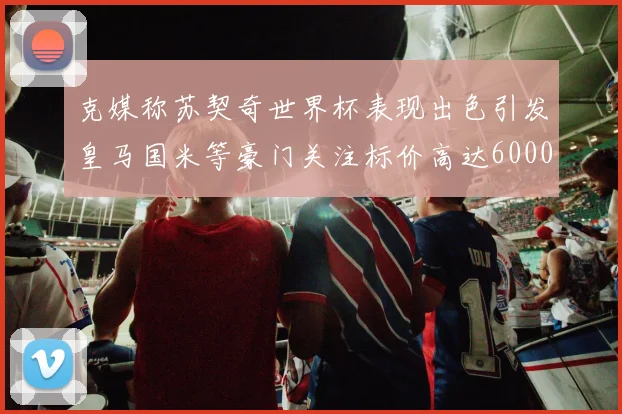 克媒称苏契奇世界杯表现出色引发皇马国米等豪门关注标价高达6000万欧