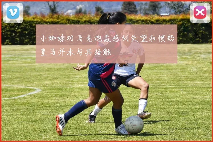 小蜘蛛对马竞炮轰感到失望和愤怒皇马并未与其接触