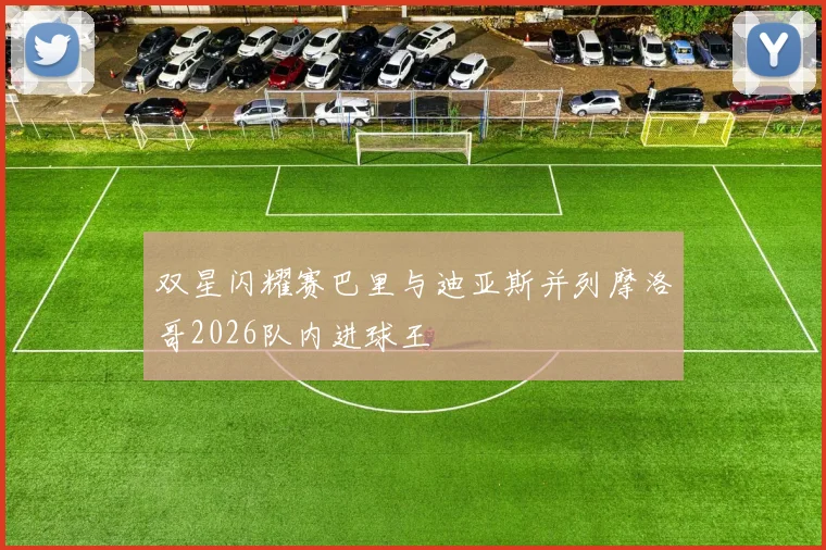 双星闪耀赛巴里与迪亚斯并列摩洛哥2026队内进球王