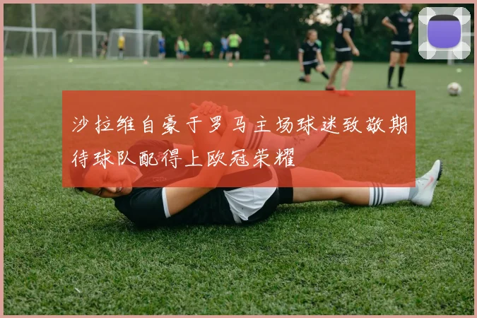 沙拉维自豪于罗马主场球迷致敬期待球队配得上欧冠荣耀