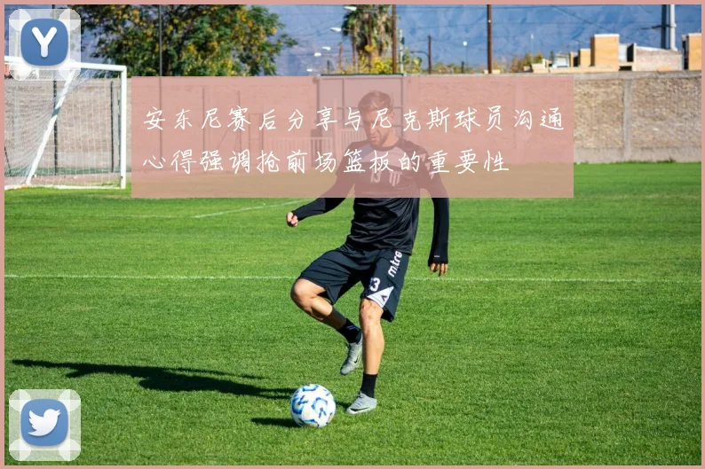 安东尼赛后分享与尼克斯球员沟通心得强调抢前场篮板的重要性