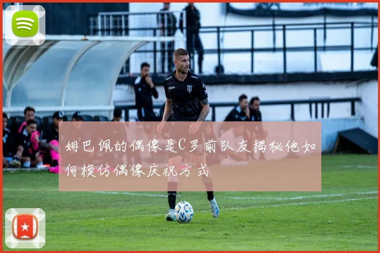 姆巴佩的偶像是C罗前队友揭秘他如何模仿偶像庆祝方式