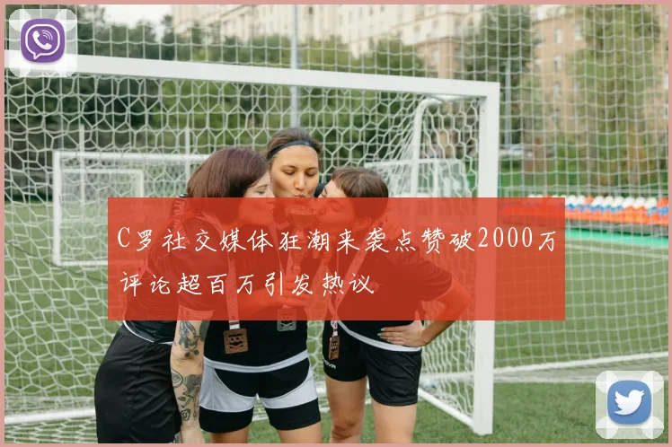 C罗社交媒体狂潮来袭点赞破2000万评论超百万引发热议