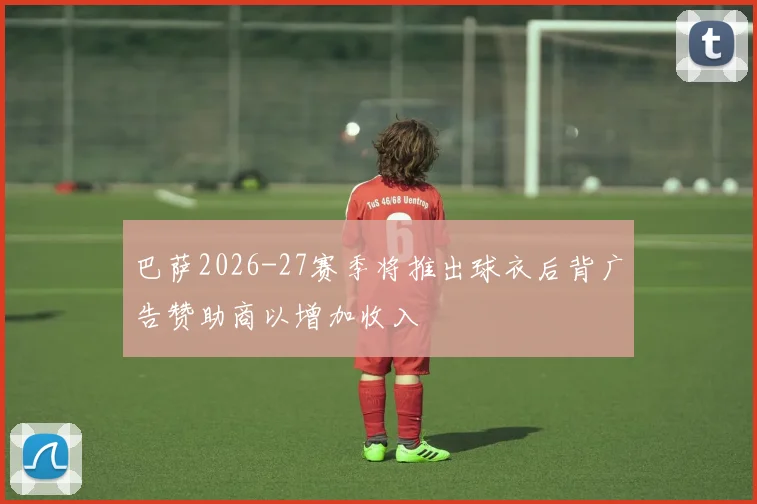 巴萨2026-27赛季将推出球衣后背广告赞助商以增加收入