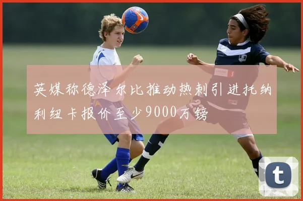 英媒称德泽尔比推动热刺引进托纳利纽卡报价至少9000万镑