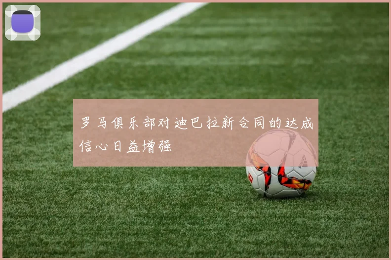 罗马俱乐部对迪巴拉新合同的达成信心日益增强