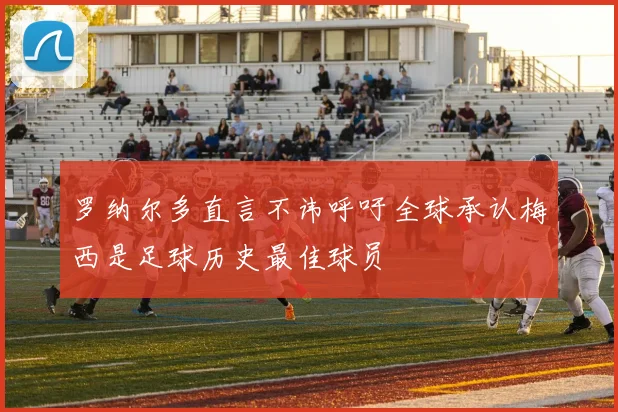 罗纳尔多直言不讳呼吁全球承认梅西是足球历史最佳球员