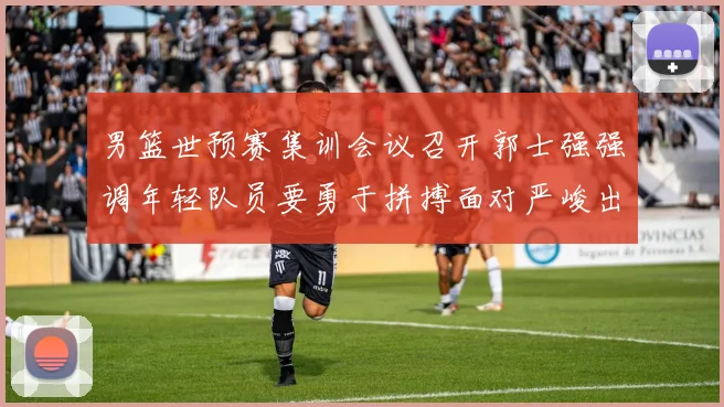 男篮世预赛集训会议召开郭士强强调年轻队员要勇于拼搏面对严峻出线形势