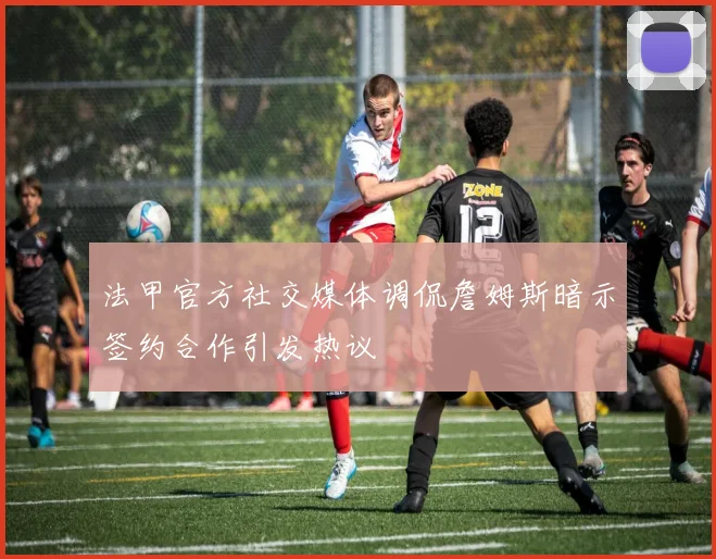 法甲官方社交媒体调侃詹姆斯暗示签约合作引发热议