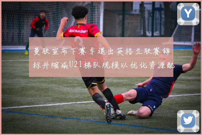 曼联宣布下赛季退出英格兰联赛锦标并缩减U21梯队规模以优化资源配置
