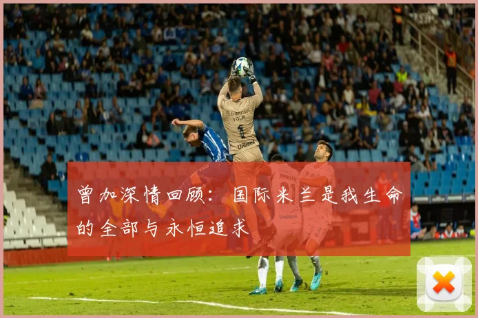 曾加深情回顾：国际米兰是我生命的全部与永恒追求