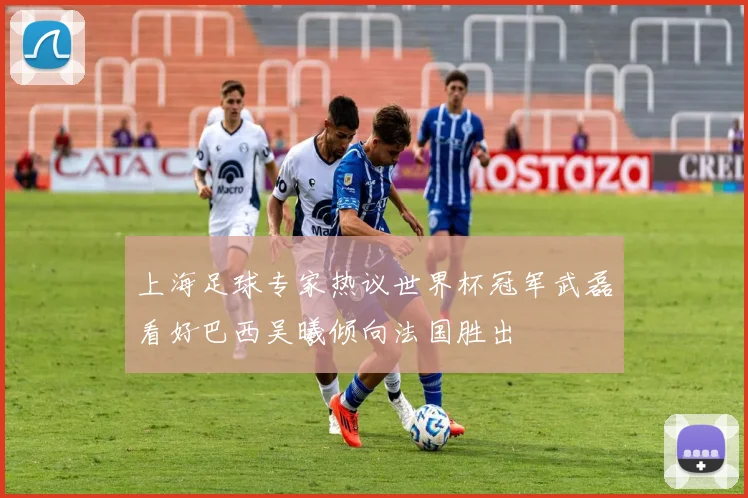 上海足球专家热议世界杯冠军武磊看好巴西吴曦倾向法国胜出