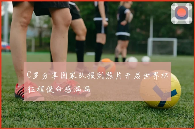 C罗分享国家队报到照片开启世界杯征程使命感满满